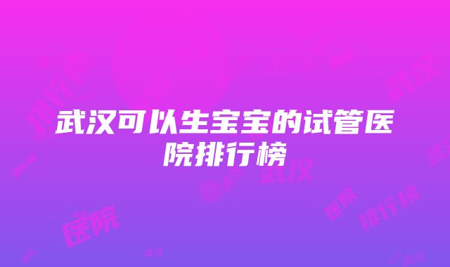 武汉可以生宝宝的试管医院排行榜