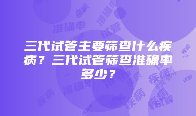 三代试管主要筛查什么疾病？三代试管筛查准确率多少？