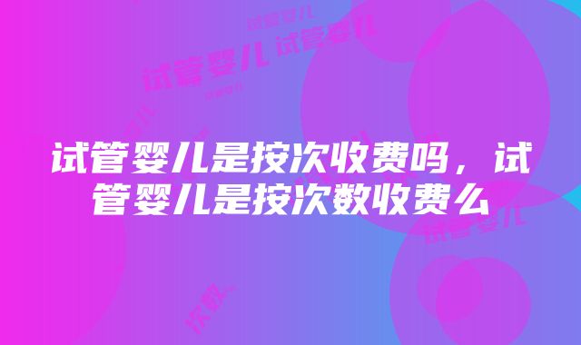 试管婴儿是按次收费吗，试管婴儿是按次数收费么