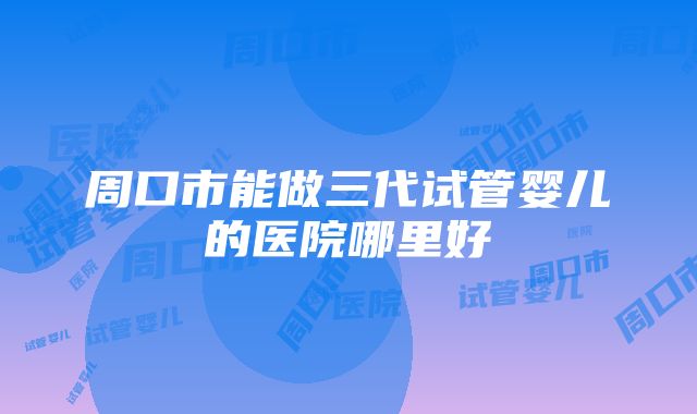 周口市能做三代试管婴儿的医院哪里好