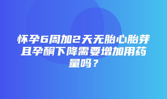 怀孕6周加2天无胎心胎芽且孕酮下降需要增加用药量吗？