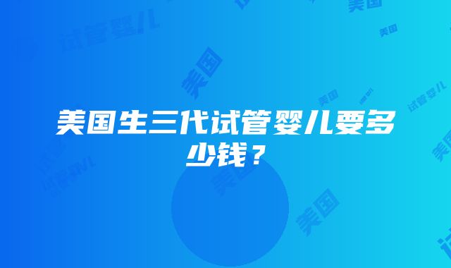 美国生三代试管婴儿要多少钱？