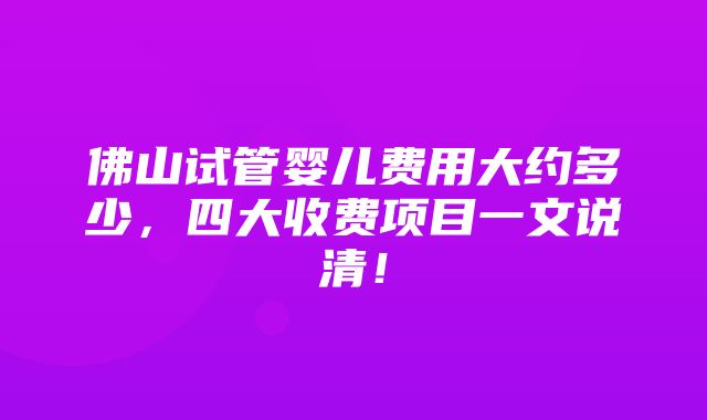 佛山试管婴儿费用大约多少，四大收费项目一文说清！