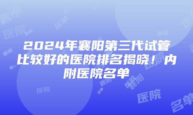 2024年襄阳第三代试管比较好的医院排名揭晓！内附医院名单