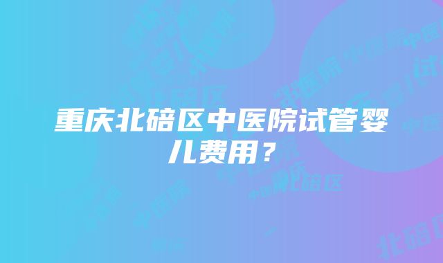 重庆北碚区中医院试管婴儿费用？