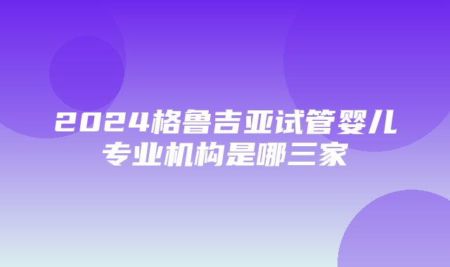 2024格鲁吉亚试管婴儿专业机构是哪三家