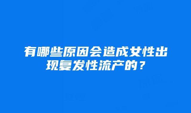 有哪些原因会造成女性出现复发性流产的？