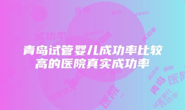 青岛试管婴儿成功率比较高的医院真实成功率