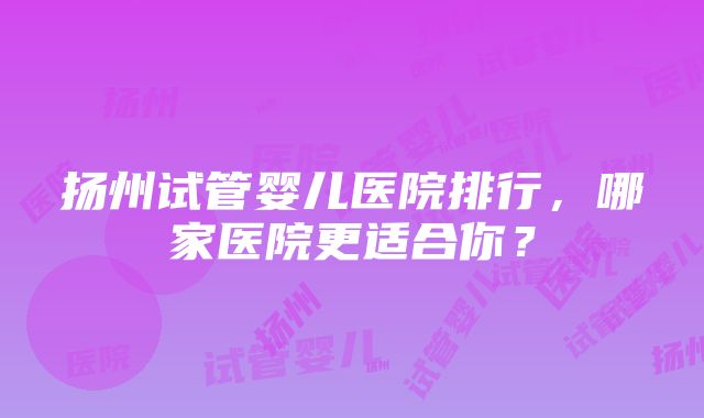 扬州试管婴儿医院排行，哪家医院更适合你？