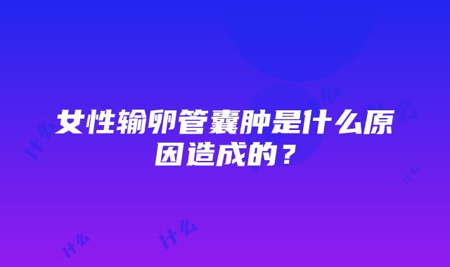 女性输卵管囊肿是什么原因造成的？