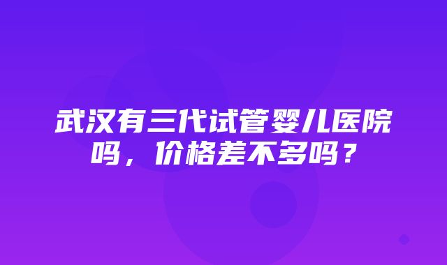 武汉有三代试管婴儿医院吗，价格差不多吗？