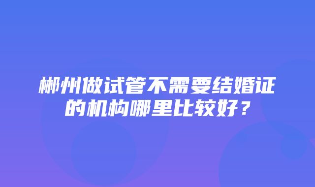 郴州做试管不需要结婚证的机构哪里比较好？