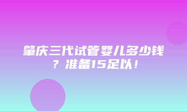 肇庆三代试管婴儿多少钱？准备15足以！