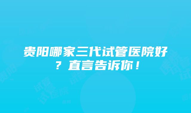 贵阳哪家三代试管医院好？直言告诉你！