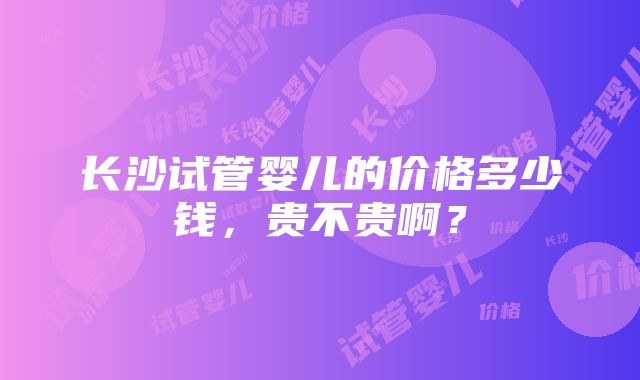 长沙试管婴儿的价格多少钱，贵不贵啊？