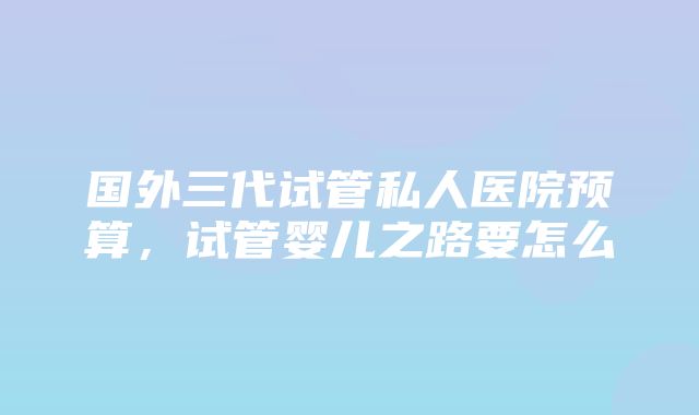 国外三代试管私人医院预算，试管婴儿之路要怎么