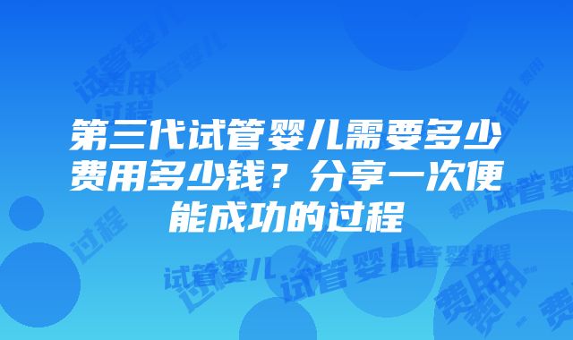 第三代试管婴儿需要多少费用多少钱？分享一次便能成功的过程