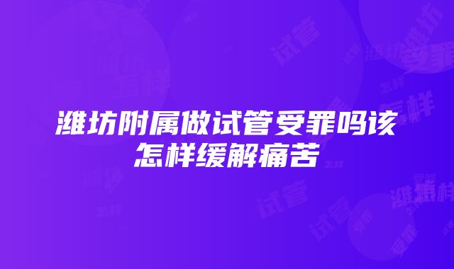 潍坊附属做试管受罪吗该怎样缓解痛苦