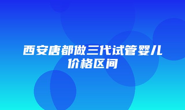 西安唐都做三代试管婴儿价格区间