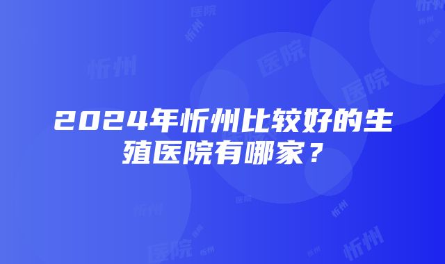 2024年忻州比较好的生殖医院有哪家？