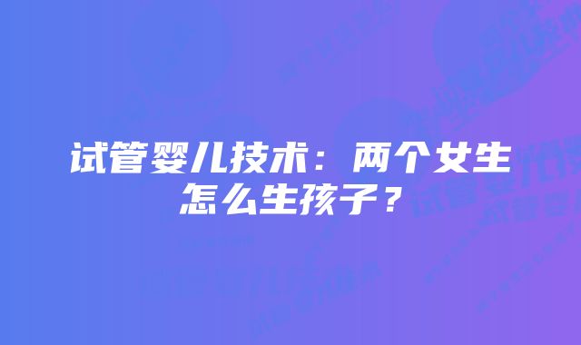 试管婴儿技术：两个女生怎么生孩子？