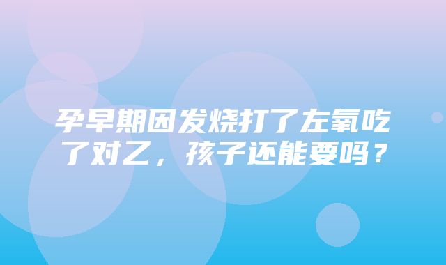 孕早期因发烧打了左氧吃了对乙，孩子还能要吗？