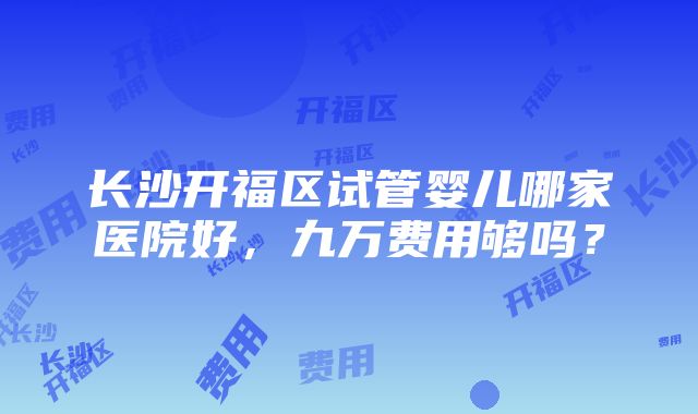 长沙开福区试管婴儿哪家医院好，九万费用够吗？