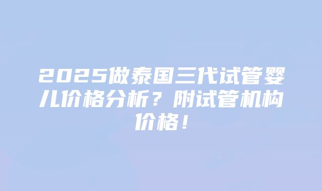 2025做泰国三代试管婴儿价格分析？附试管机构价格！