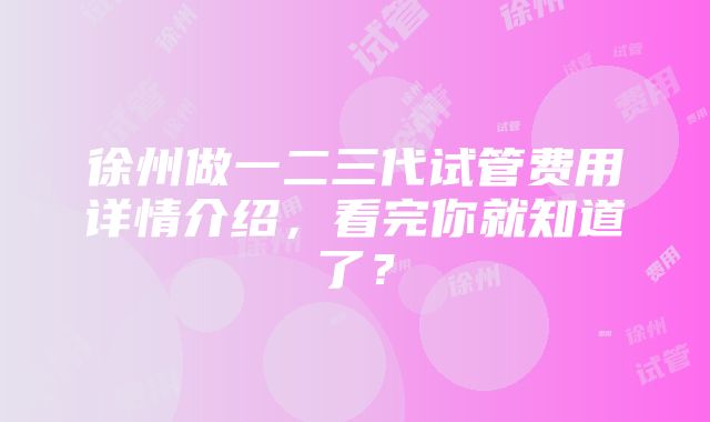 徐州做一二三代试管费用详情介绍，看完你就知道了？