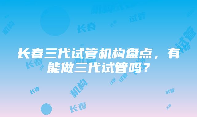 长春三代试管机构盘点，有能做三代试管吗？