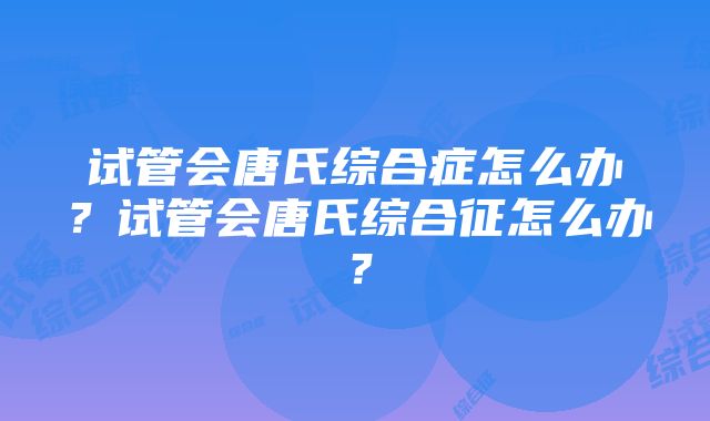 试管会唐氏综合症怎么办？试管会唐氏综合征怎么办？