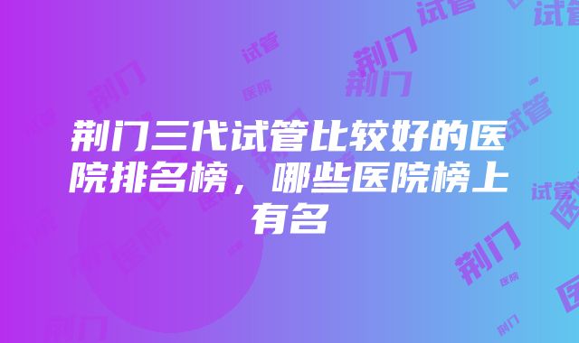 荆门三代试管比较好的医院排名榜，哪些医院榜上有名