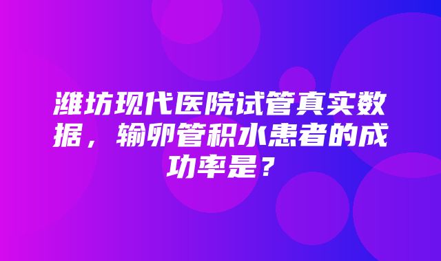 潍坊现代医院试管真实数据，输卵管积水患者的成功率是？