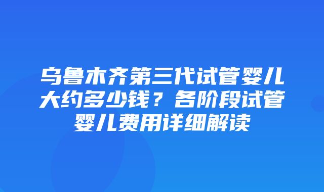 乌鲁木齐第三代试管婴儿大约多少钱？各阶段试管婴儿费用详细解读