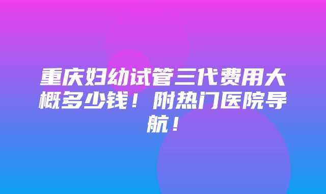 重庆妇幼试管三代费用大概多少钱！附热门医院导航！