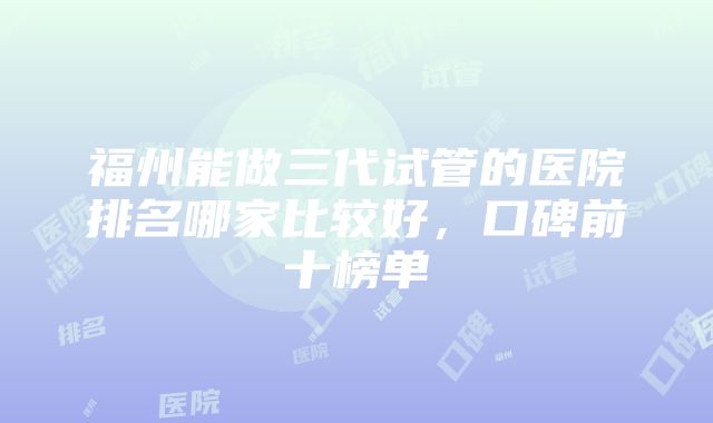 福州能做三代试管的医院排名哪家比较好，口碑前十榜单