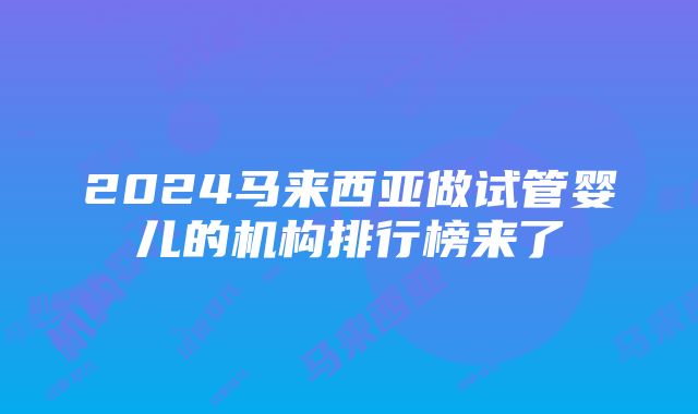 2024马来西亚做试管婴儿的机构排行榜来了