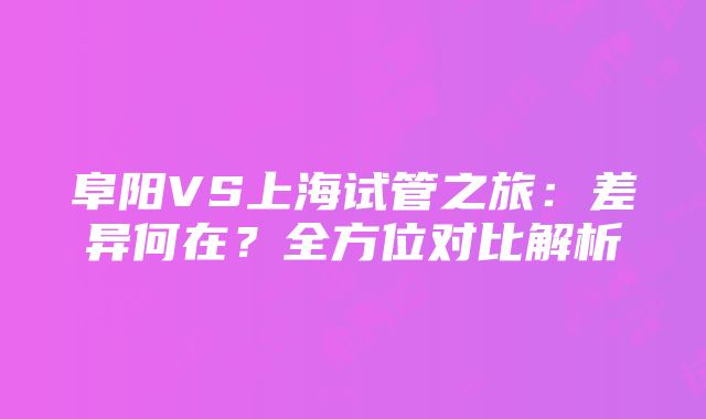 阜阳VS上海试管之旅：差异何在？全方位对比解析