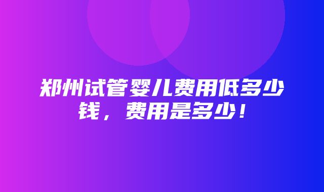 郑州试管婴儿费用低多少钱，费用是多少！