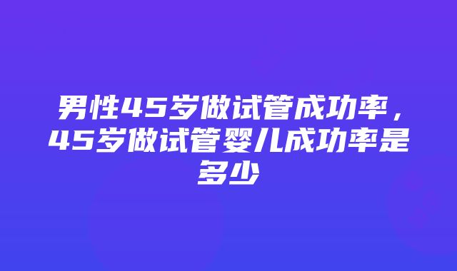 男性45岁做试管成功率，45岁做试管婴儿成功率是多少