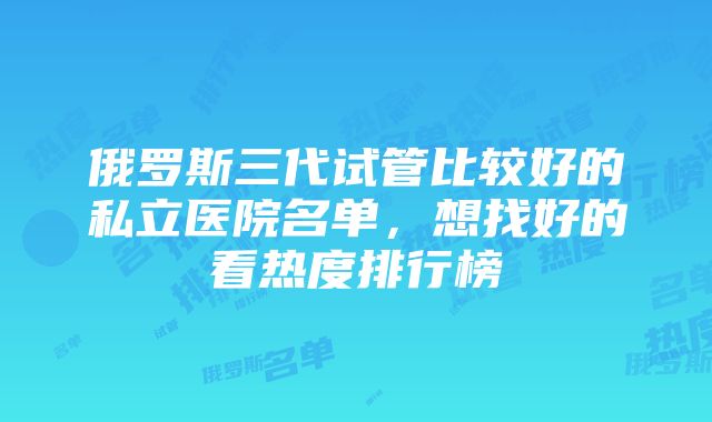 俄罗斯三代试管比较好的私立医院名单，想找好的看热度排行榜