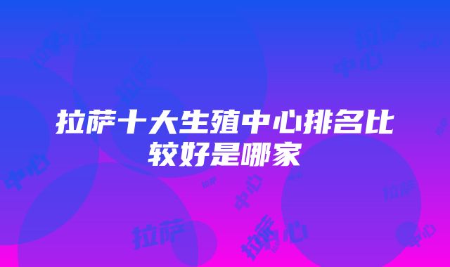 拉萨十大生殖中心排名比较好是哪家