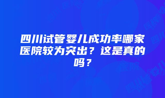 四川试管婴儿成功率哪家医院较为突出？这是真的吗？