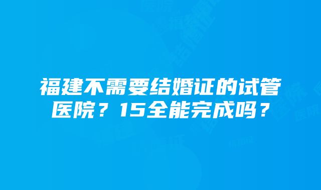 福建不需要结婚证的试管医院？15全能完成吗？