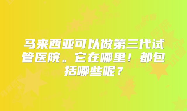 马来西亚可以做第三代试管医院。它在哪里！都包括哪些呢？