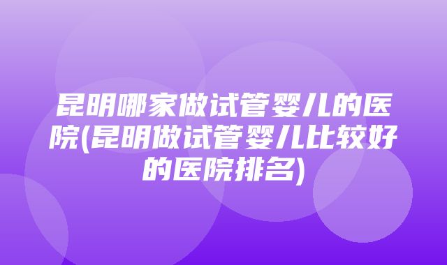 昆明哪家做试管婴儿的医院(昆明做试管婴儿比较好的医院排名)