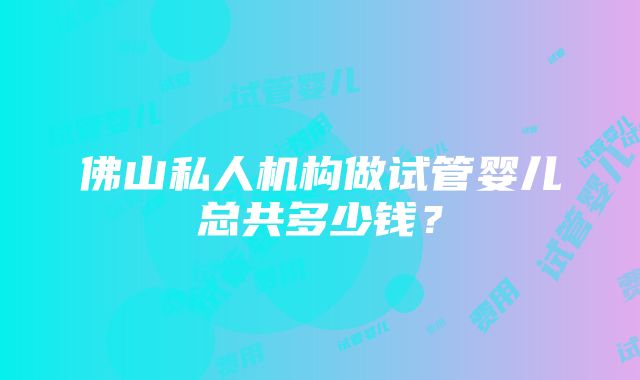 佛山私人机构做试管婴儿总共多少钱？