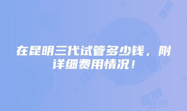 在昆明三代试管多少钱，附详细费用情况！