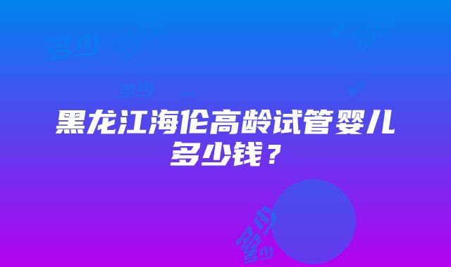 黑龙江海伦高龄试管婴儿多少钱？