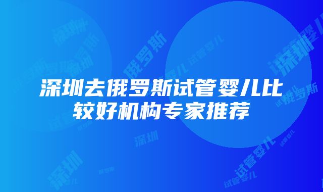 深圳去俄罗斯试管婴儿比较好机构专家推荐